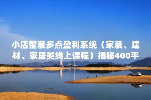 小店整装多点盈利系统（家装、建材、家居类线上课程）揭秘400平小店年产值5000万