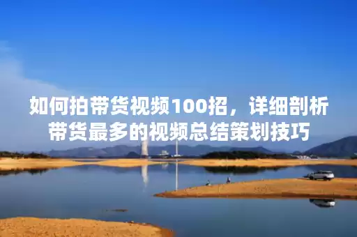 如何拍带货视频100招，详细剖析带货最多的视频总结策划技巧