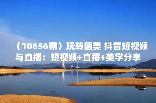 (10656期)玩转医美 抖音短视频与直播:短视频+直播+美学分享+团购(37节) (10656期)玩转医美 抖音短视频与直播:短视频+直播+美学分享+团购(37节)